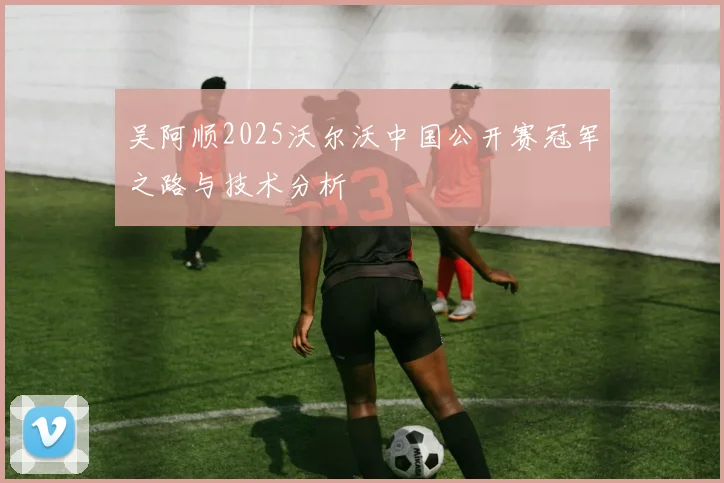 吴阿顺2025沃尔沃中国公开赛冠军之路与技术分析