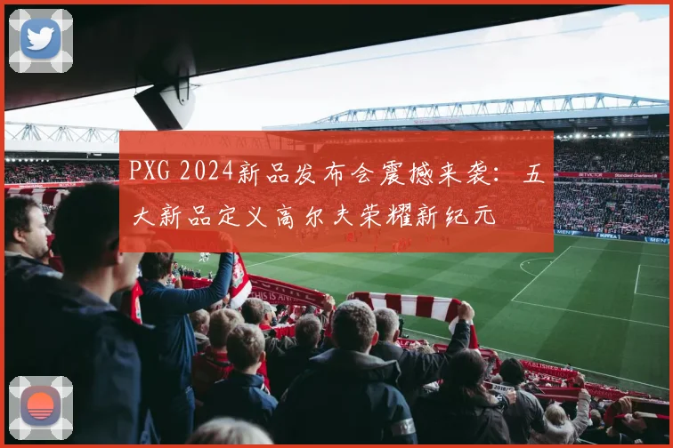 PXG 2024新品发布会震撼来袭：五大新品定义高尔夫荣耀新纪元