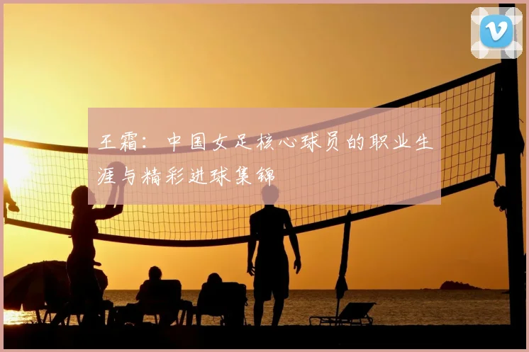 王霜：中国女足核心球员的职业生涯与精彩进球集锦