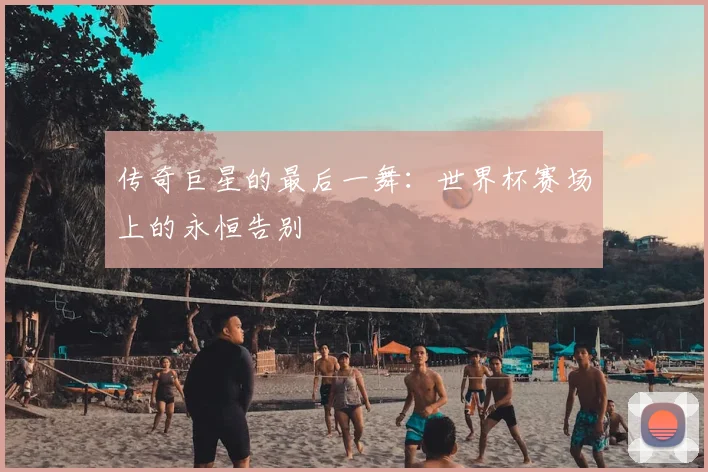 传奇巨星的最后一舞:世界杯赛场上的永恒告别