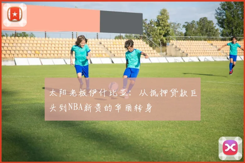 太阳老板伊什比亚：从抵押贷款巨头到NBA新贵的华丽转身