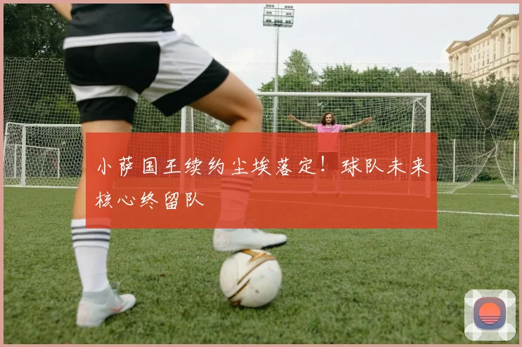 小萨国王续约尘埃落定！球队未来核心终留队