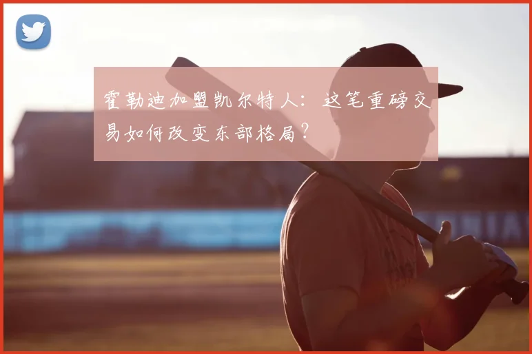 霍勒迪加盟凯尔特人：这笔重磅交易如何改变东部格局？