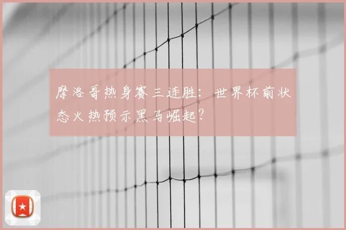 摩洛哥热身赛三连胜：世界杯前状态火热预示黑马崛起？