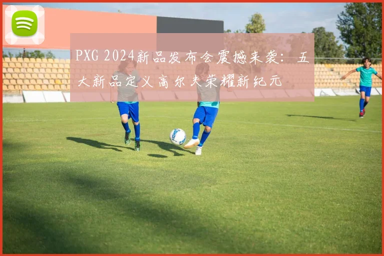 PXG 2024新品发布会震撼来袭：五大新品定义高尔夫荣耀新纪元