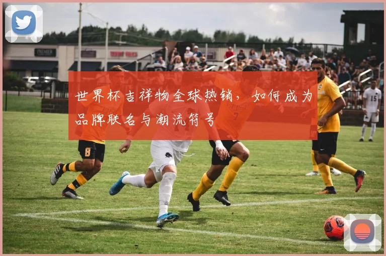 世界杯吉祥物全球热销,如何成为品牌联名与潮流符号