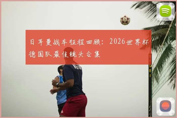日耳曼战车征程回顾：2026世界杯德国队最佳镜头合集