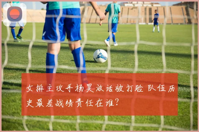 女排主攻手杨昊放话被打脸 队伍历史最差战绩责任在谁？