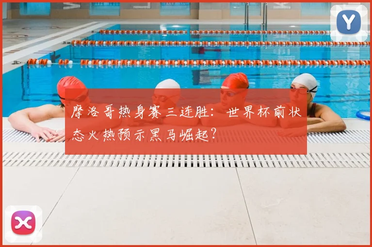 摩洛哥热身赛三连胜：世界杯前状态火热预示黑马崛起？